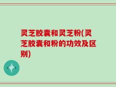 灵芝胶囊和灵芝粉(灵芝胶囊和粉的功效及区别)