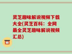灵芝趣味解说视频下载大全(灵芝百科：全网最全灵芝趣味解说视频汇总)