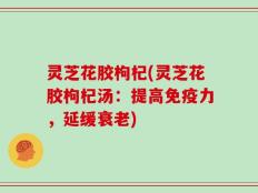 灵芝花胶枸杞(灵芝花胶枸杞汤：提高免疫力，延缓衰老)