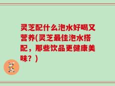 灵芝配什么泡水好喝又营养(灵芝最佳泡水搭配，那些饮品更健康美味？)