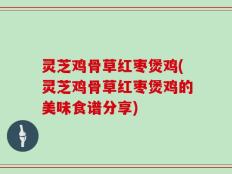 灵芝鸡骨草红枣煲鸡(灵芝鸡骨草红枣煲鸡的美味食谱分享)
