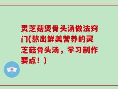 灵芝菇煲骨头汤做法窍门(熬出鲜美营养的灵芝菇骨头汤，学习制作要点！)