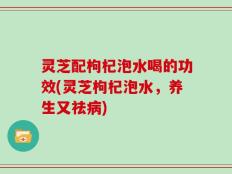 灵芝配枸杞泡水喝的功效(灵芝枸杞泡水，养生又祛病)