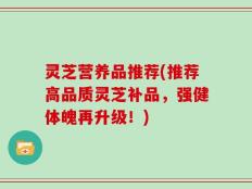 灵芝营养品推荐(推荐高品质灵芝补品，强健体魄再升级！)