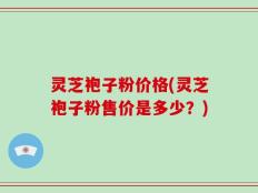 灵芝袍子粉价格(灵芝袍子粉售价是多少？)