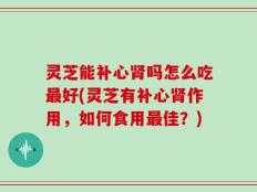 灵芝能补心肾吗怎么吃最好(灵芝有补心肾作用，如何食用最佳？)