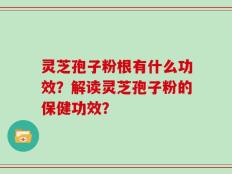 灵芝孢子粉根有什么功效？解读灵芝孢子粉的保健功效？