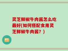 灵芝鲜椒牛肉酱怎么吃最好(如何搭配食用灵芝鲜椒牛肉酱？)