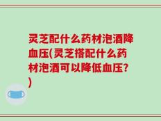 灵芝配什么药材泡酒降血压(灵芝搭配什么药材泡酒可以降低血压？)