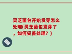 灵芝菌包开始发芽怎么处理(灵芝菌包发芽了，如何妥善处理？)