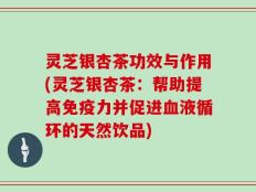 灵芝银杏茶功效与作用(灵芝银杏茶：帮助提高免疫力并促进血液循环的天然饮品)