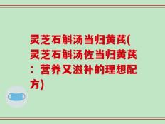 灵芝石斛汤当归黄芪(灵芝石斛汤佐当归黄芪：营养又滋补的理想配方)