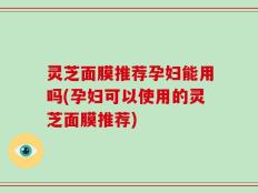 灵芝面膜推荐孕妇能用吗(孕妇可以使用的灵芝面膜推荐)