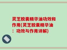 灵芝胶囊精华油功效和作用(灵芝胶囊精华油：功效与作用详解)