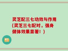 灵芝配三七功效与作用(灵芝三七配对，强身健体效果显著！)