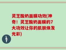 灵芝酸奶面膜功效(神奇！灵芝酸奶面膜的7大功效让你的肌肤焕发光彩)