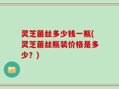 灵芝菌丝多少钱一瓶(灵芝菌丝瓶装价格是多少？)