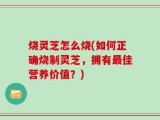 烧灵芝怎么烧(如何正确烧制灵芝，拥有最佳营养价值？)