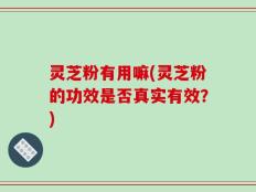 灵芝粉有用嘛(灵芝粉的功效是否真实有效？)