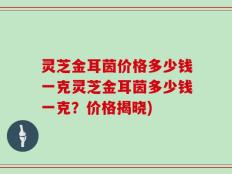 灵芝金耳茵价格多少钱一克灵芝金耳茵多少钱一克？价格揭晓)