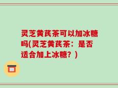 灵芝黄芪茶可以加冰糖吗(灵芝黄芪茶：是否适合加上冰糖？)