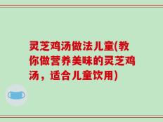 灵芝鸡汤做法儿童(教你做营养美味的灵芝鸡汤，适合儿童饮用)