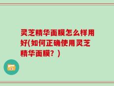 灵芝精华面膜怎么样用好(如何正确使用灵芝精华面膜？)
