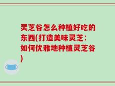 灵芝谷怎么种植好吃的东西(打造美味灵芝：如何优雅地种植灵芝谷)