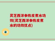 灵芝西洋参陈皮煮水功效(灵芝西洋参陈皮煮水的功效优点)
