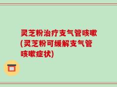 灵芝粉治疗支气管咳嗽(灵芝粉可缓解支气管咳嗽症状)