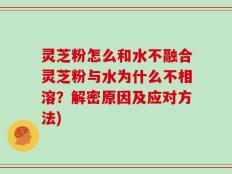 灵芝粉怎么和水不融合灵芝粉与水为什么不相溶？解密原因及应对方法)