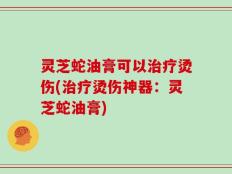 灵芝蛇油膏可以治疗烫伤(治疗烫伤神器：灵芝蛇油膏)