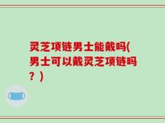 灵芝项链男士能戴吗(男士可以戴灵芝项链吗？)