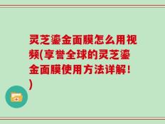 灵芝鎏金面膜怎么用视频(享誉全球的灵芝鎏金面膜使用方法详解！)