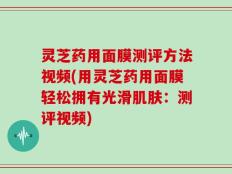 灵芝药用面膜测评方法视频(用灵芝药用面膜轻松拥有光滑肌肤：测评视频)
