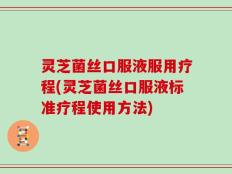 灵芝菌丝口服液服用疗程(灵芝菌丝口服液标准疗程使用方法)