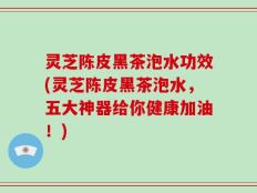 灵芝陈皮黑茶泡水功效(灵芝陈皮黑茶泡水，五大神器给你健康加油！)