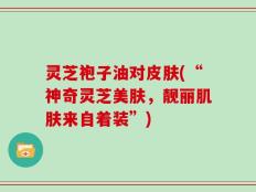 灵芝袍子油对皮肤(“神奇灵芝美肤，靓丽肌肤来自着装”)