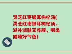 灵芝红枣银耳枸杞汤(灵芝红枣银耳枸杞汤，滋补润肤又养颜，喝出健康好气色)