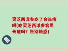 灵芝西洋参吃了会长痘吗(吃灵芝西洋参容易长痘吗？告别疑惑)