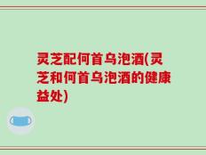 灵芝配何首乌泡酒(灵芝和何首乌泡酒的健康益处)