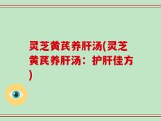 灵芝黄芪养肝汤(灵芝黄芪养肝汤：护肝佳方)
