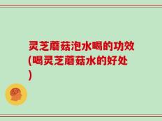 灵芝蘑菇泡水喝的功效(喝灵芝蘑菇水的好处)