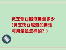 灵芝饮口服液用量多少(灵芝饮口服液的用法与用量是怎样的？)