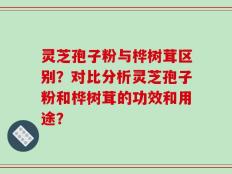 灵芝孢子粉与桦树茸区别？对比分析灵芝孢子粉和桦树茸的功效和用途？