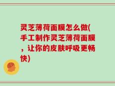 灵芝薄荷面膜怎么做(手工制作灵芝薄荷面膜，让你的皮肤呼吸更畅快)