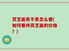 灵芝面贵不贵怎么看(如何看待灵芝面的价格？)