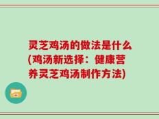 灵芝鸡汤的做法是什么(鸡汤新选择：健康营养灵芝鸡汤制作方法)