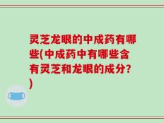 灵芝龙眼的中成药有哪些(中成药中有哪些含有灵芝和龙眼的成分？)