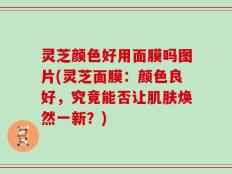 灵芝颜色好用面膜吗图片(灵芝面膜：颜色良好，究竟能否让肌肤焕然一新？)